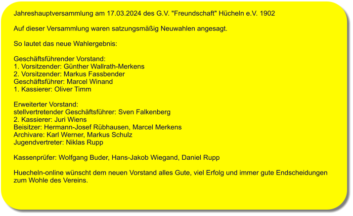 Jahreshauptversammlung am 17.03.2024 des G.V. "Freundschaft" Hcheln e.V. 1902   Auf dieser Versammlung waren satzungsmig Neuwahlen angesagt.   So lautet das neue Wahlergebnis:   Geschftsfhrender Vorstand: 1. Vorsitzender: Gnther Wallrath-Merkens  2. Vorsitzender: Markus Fassbender  Geschftsfhrer: Marcel Winand  1. Kassierer: Oliver Timm   Erweiterter Vorstand:  stellvertretender Geschftsfhrer: Sven Falkenberg 2. Kassierer: Juri Wiens Beisitzer: Hermann-Josef Rbhausen, Marcel Merkens Archivare: Karl Werner, Markus Schulz Jugendvertreter: Niklas Rupp  Kassenprfer: Wolfgang Buder, Hans-Jakob Wiegand, Daniel Rupp  Huecheln-online wnscht dem neuen Vorstand alles Gute, viel Erfolg und immer gute Endscheidungen  zum Wohle des Vereins.